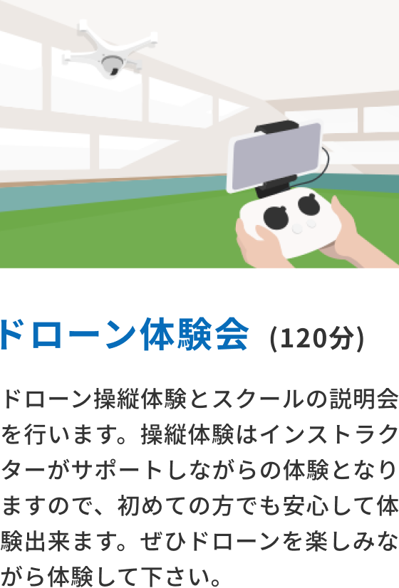 ドローン体験会(120分) ドローン操縦体験とスクールの説明会を行います。操縦体験はインストラクターがサポートしながらの体験となりますので、初めての方でも安心して体験できます。ぜひドローンを楽しみながら体験してください。