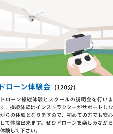 ドローン体験会(120分) ドローン操縦体験とスクールの説明会を行います。操縦体験はインストラクターがサポートしながらの体験となりますので、初めての方でも安心して体験できます。ぜひドローンを楽しみながら体験してください。