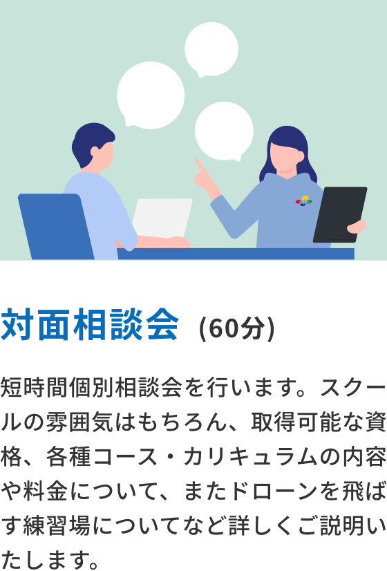 対面相談会(60分) 短時間個別相談会を行います。スクールの雰囲気はもちろん、取得可能な■、各種コース・カリキュラムの内容や料金について、またドローンを飛ばす練習場についてなど詳しくご説明いたします。