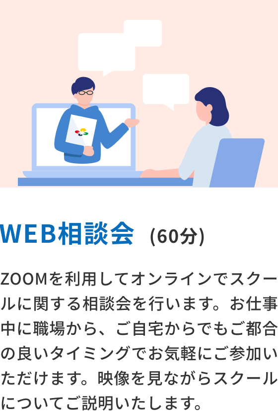 WEB相談会(60分) ZOOMを利用してオンラインでスクールに関する相談会を行います。お仕事中に職場から、ご自宅からでもご都合の良いタイミングでお気軽にご参加いただけます。映像を見ながらスクールについてご説明いたします。