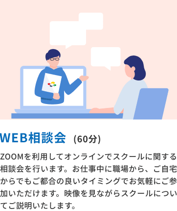 WEB相談会(60分) ZOOMを利用してオンラインでスクールに関する相談会を行います。お仕事中に職場から、ご自宅からでもご都合の良いタイミングでお気軽にご参加いただけます。映像を見ながらスクールについてご説明いたします。